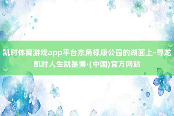 凯时体育游戏app平台宗角禄康公园的湖面上-尊龙凯时人生就是博·(中国)官方网站
