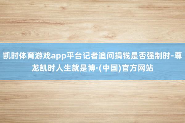 凯时体育游戏app平台记者追问捐钱是否强制时-尊龙凯时人生就是博·(中国)官方网站