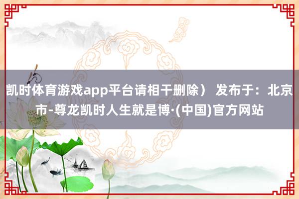 凯时体育游戏app平台请相干删除） 发布于：北京市-尊龙凯时人生就是博·(中国)官方网站