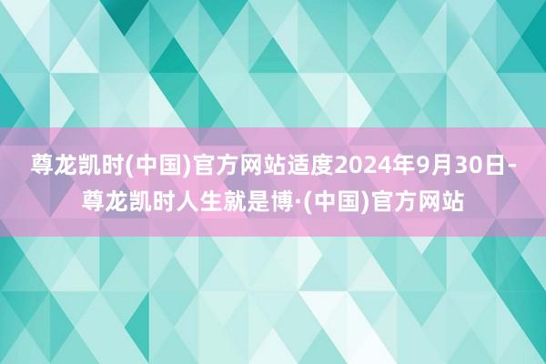 尊龙凯时(中国)官方网站适度2024年9月30日-尊龙凯时人生就是博·(中国)官方网站