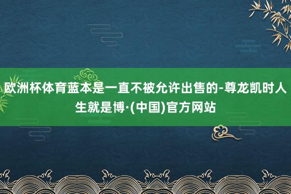欧洲杯体育蓝本是一直不被允许出售的-尊龙凯时人生就是博·(中国)官方网站