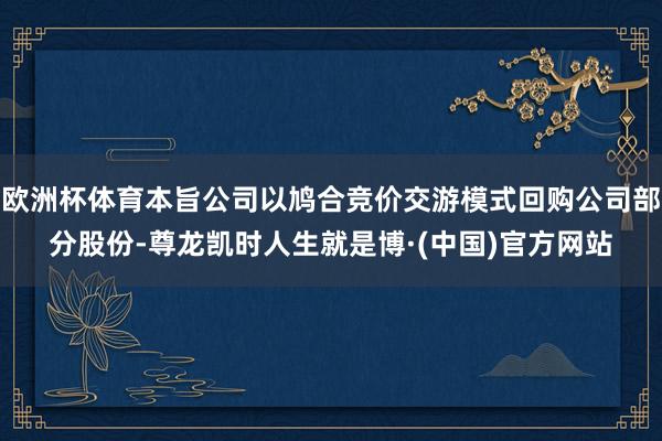 欧洲杯体育本旨公司以鸠合竞价交游模式回购公司部分股份-尊龙凯时人生就是博·(中国)官方网站