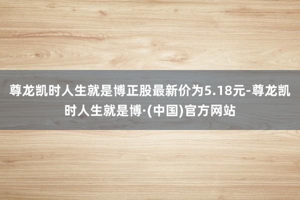 尊龙凯时人生就是博正股最新价为5.18元-尊龙凯时人生就是博·(中国)官方网站