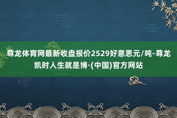 尊龙体育网最新收盘报价2529好意思元/吨-尊龙凯时人生就是博·(中国)官方网站