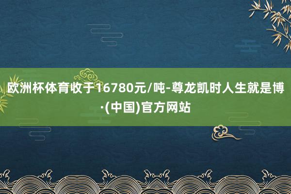 欧洲杯体育收于16780元/吨-尊龙凯时人生就是博·(中国)官方网站