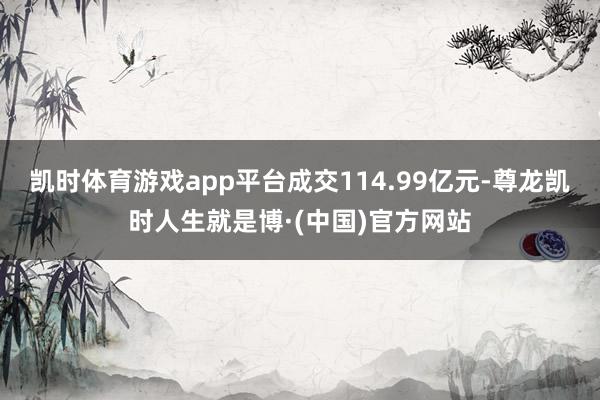 凯时体育游戏app平台成交114.99亿元-尊龙凯时人生就是博·(中国)官方网站