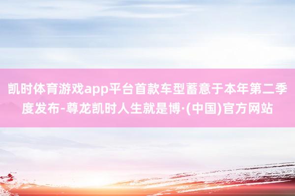 凯时体育游戏app平台首款车型蓄意于本年第二季度发布-尊龙凯时人生就是博·(中国)官方网站