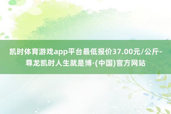 凯时体育游戏app平台最低报价37.00元/公斤-尊龙凯时人生就是博·(中国)官方网站