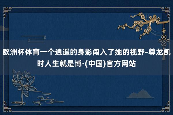 欧洲杯体育一个逍遥的身影闯入了她的视野-尊龙凯时人生就是博·(中国)官方网站