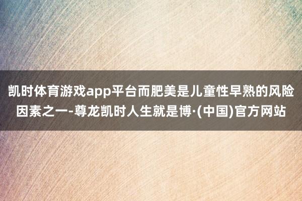 凯时体育游戏app平台而肥美是儿童性早熟的风险因素之一-尊龙凯时人生就是博·(中国)官方网站