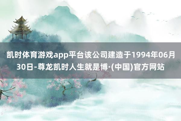 凯时体育游戏app平台该公司建造于1994年06月30日-尊龙凯时人生就是博·(中国)官方网站