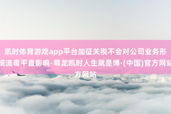 凯时体育游戏app平台加征关税不会对公司业务形成流毒平直影响-尊龙凯时人生就是博·(中国)官方网站