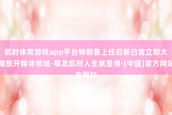 凯时体育游戏app平台特朗普上任后新白宫立即大幅放开媒体领域-尊龙凯时人生就是博·(中国)官方网站