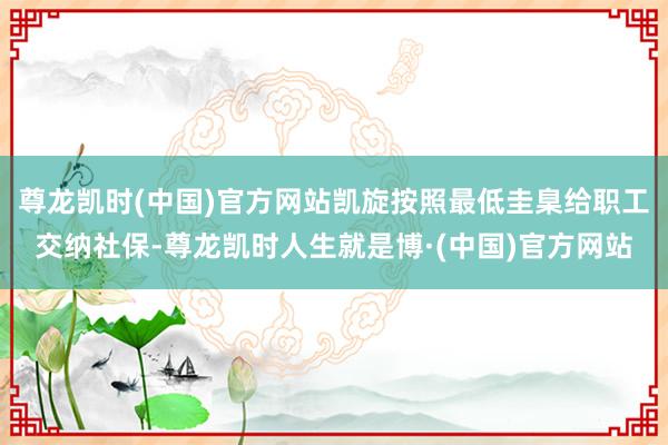 尊龙凯时(中国)官方网站凯旋按照最低圭臬给职工交纳社保-尊龙凯时人生就是博·(中国)官方网站
