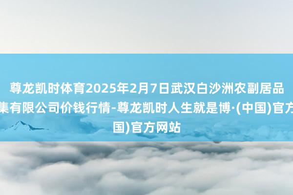 尊龙凯时体育2025年2月7日武汉白沙洲农副居品大市集有限公司价钱行情-尊龙凯时人生就是博·(中国)官方网站