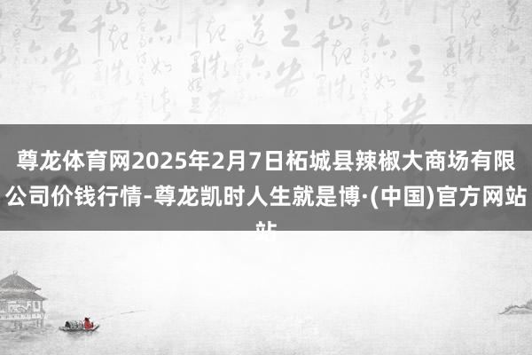 尊龙体育网2025年2月7日柘城县辣椒大商场有限公司价钱行情-尊龙凯时人生就是博·(中国)官方网站
