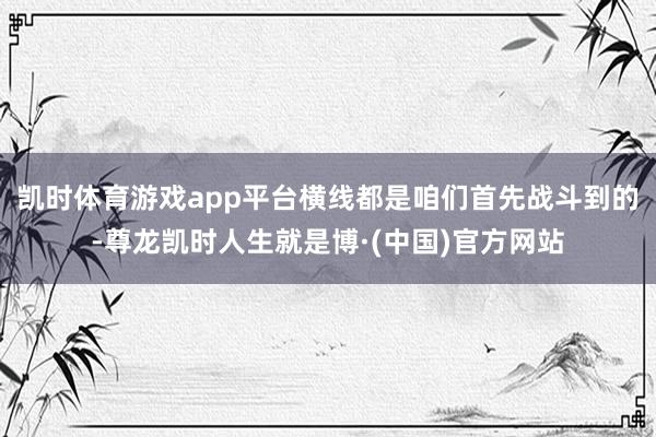 凯时体育游戏app平台横线都是咱们首先战斗到的-尊龙凯时人生就是博·(中国)官方网站