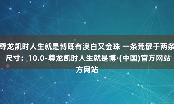 尊龙凯时人生就是博既有澳白又金珠 一条荒谬于两条 尺寸：10.0-尊龙凯时人生就是博·(中国)官方网站