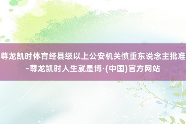 尊龙凯时体育经县级以上公安机关慎重东说念主批准-尊龙凯时人生就是博·(中国)官方网站