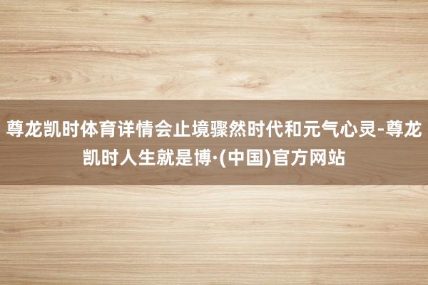 尊龙凯时体育详情会止境骤然时代和元气心灵-尊龙凯时人生就是博·(中国)官方网站