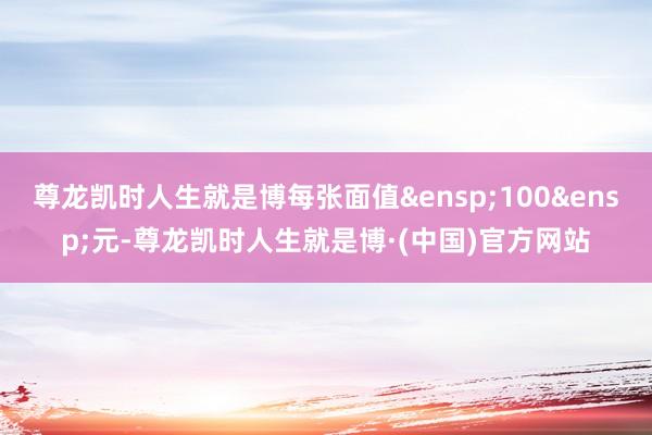 尊龙凯时人生就是博每张面值&ensp;100&ensp;元-尊龙凯时人生就是博·(中国)官方网站