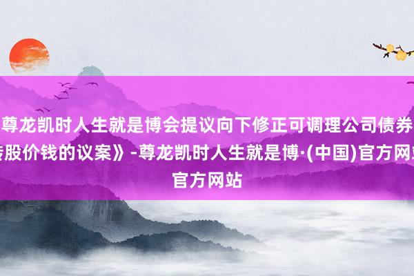 尊龙凯时人生就是博会提议向下修正可调理公司债券转股价钱的议案》-尊龙凯时人生就是博·(中国)官方网站