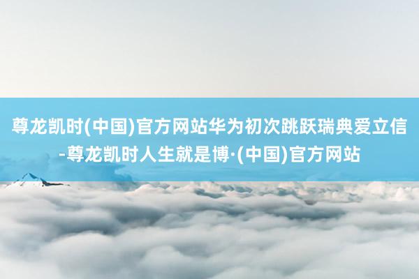尊龙凯时(中国)官方网站华为初次跳跃瑞典爱立信-尊龙凯时人生就是博·(中国)官方网站