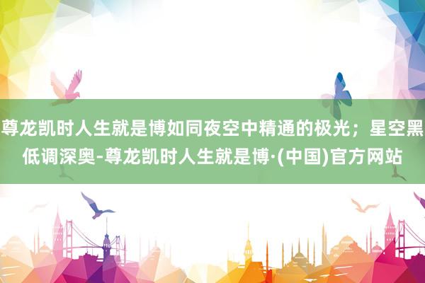 尊龙凯时人生就是博如同夜空中精通的极光；星空黑低调深奥-尊龙凯时人生就是博·(中国)官方网站