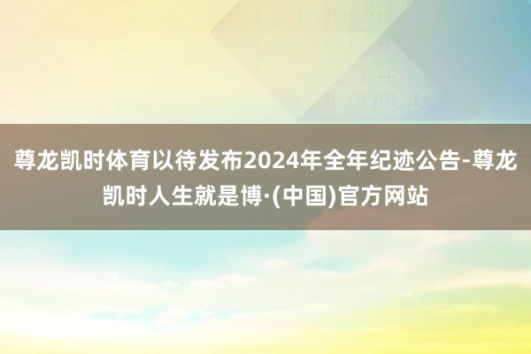 尊龙凯时体育以待发布2024年全年纪迹公告-尊龙凯时人生就是博·(中国)官方网站