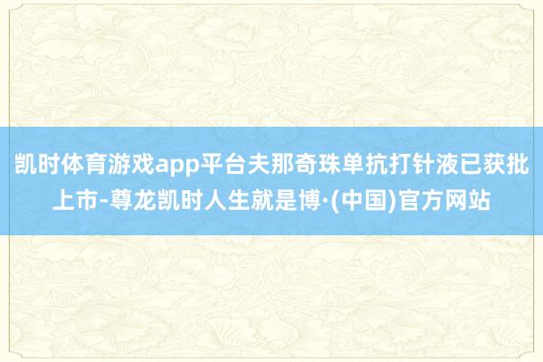 凯时体育游戏app平台夫那奇珠单抗打针液已获批上市-尊龙凯时人生就是博·(中国)官方网站