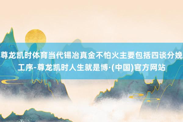 尊龙凯时体育当代锡冶真金不怕火主要包括四谈分娩工序-尊龙凯时人生就是博·(中国)官方网站