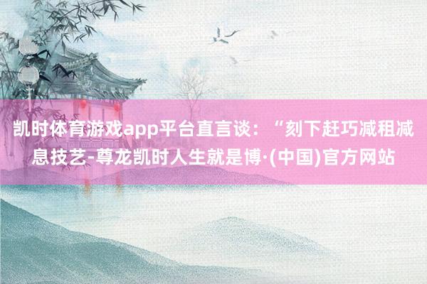 凯时体育游戏app平台直言谈：“刻下赶巧减租减息技艺-尊龙凯时人生就是博·(中国)官方网站