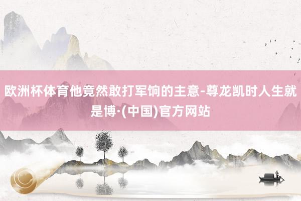 欧洲杯体育他竟然敢打军饷的主意-尊龙凯时人生就是博·(中国)官方网站