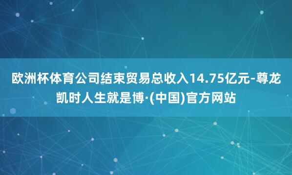 欧洲杯体育公司结束贸易总收入14.75亿元-尊龙凯时人生就是博·(中国)官方网站