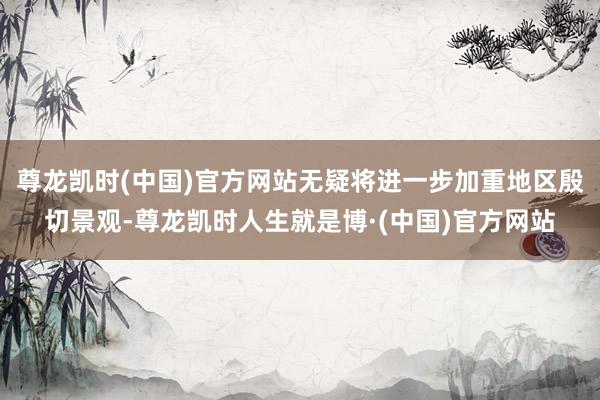尊龙凯时(中国)官方网站无疑将进一步加重地区殷切景观-尊龙凯时人生就是博·(中国)官方网站