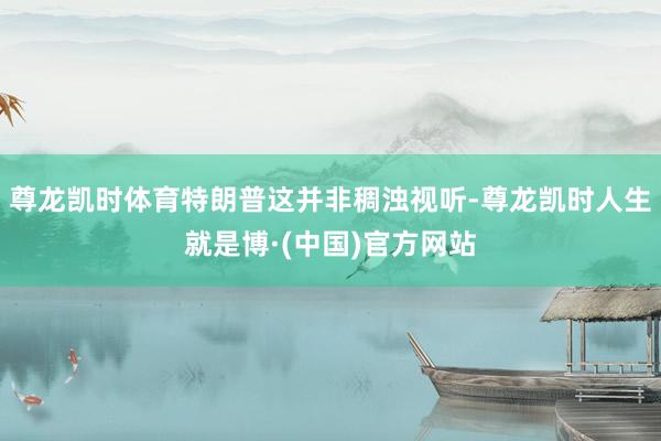 尊龙凯时体育特朗普这并非稠浊视听-尊龙凯时人生就是博·(中国)官方网站