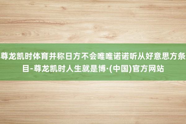 尊龙凯时体育并称日方不会唯唯诺诺听从好意思方条目-尊龙凯时人生就是博·(中国)官方网站