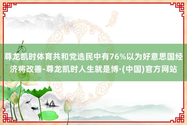尊龙凯时体育共和党选民中有76%以为好意思国经济将改善-尊龙凯时人生就是博·(中国)官方网站