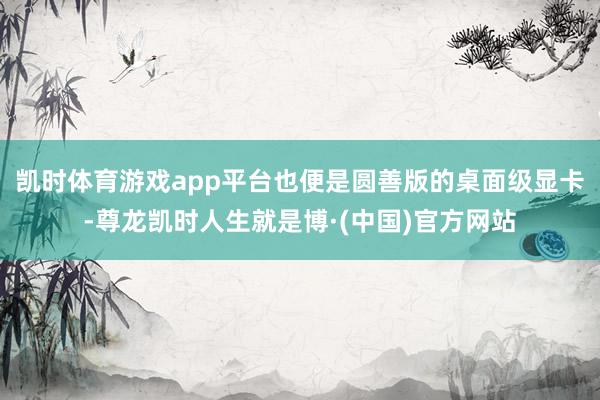 凯时体育游戏app平台也便是圆善版的桌面级显卡-尊龙凯时人生就是博·(中国)官方网站